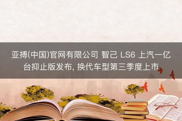 亚搏(中国)官网有限公司 智己 LS6 上汽一亿台抑止版发布， 换代车型第三季度上市