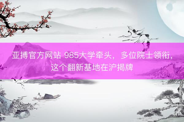 亚搏官方网站 985大学牵头，多位院士领衔，这个翻新基地在沪揭牌
