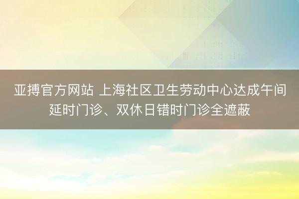 亚搏官方网站 上海社区卫生劳动中心达成午间延时门诊、双休日错时门诊全遮蔽