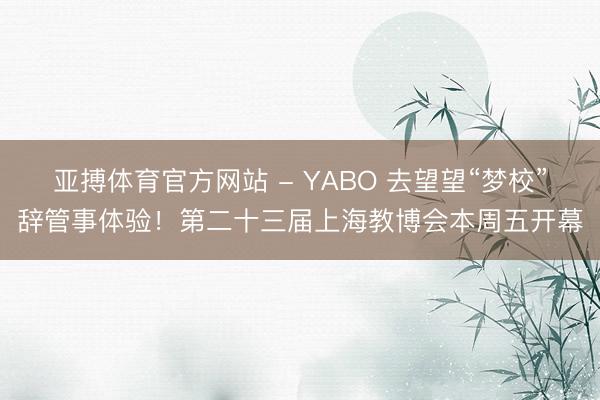 亚搏体育官方网站 - YABO 去望望“梦校”辞管事体验！第二十三届上海教博会本周五开幕