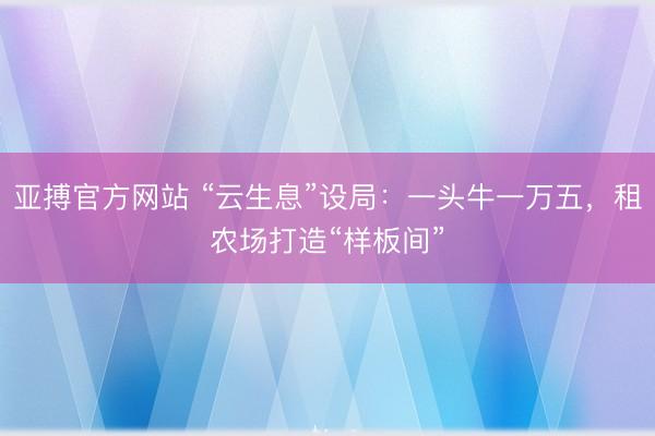 亚搏官方网站 “云生息”设局：一头牛一万五，租农场打造“样板间”