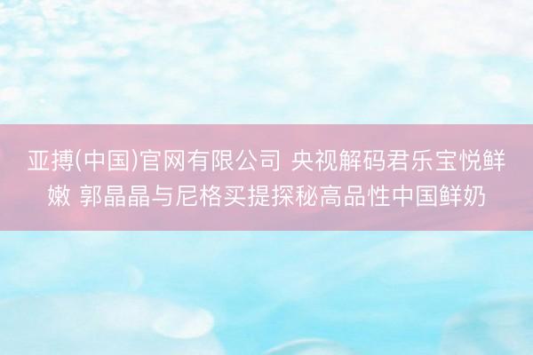 亚搏(中国)官网有限公司 央视解码君乐宝悦鲜嫩 郭晶晶与尼格买提探秘高品性中国鲜奶