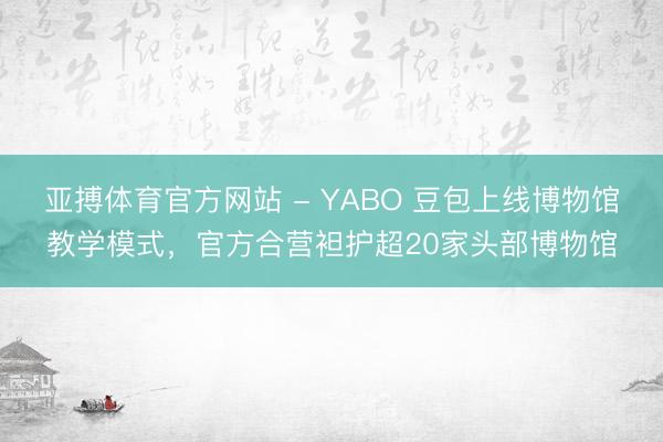 亚搏体育官方网站 - YABO 豆包上线博物馆教学模式，官方合营袒护超20家头部博物馆