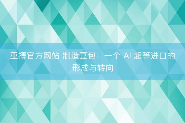 亚搏官方网站 制造豆包：一个 AI 超等进口的形成与转向