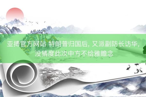亚搏官方网站 特朗普归国后, 又派副防长访华, 没猜度此次中方不给雅瞻念