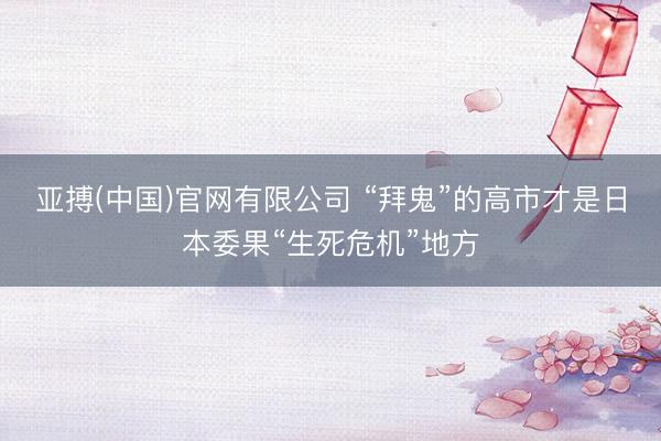 亚搏(中国)官网有限公司 “拜鬼”的高市才是日本委果“生死危机”地方