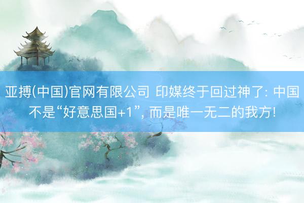 亚搏(中国)官网有限公司 印媒终于回过神了: 中国不是“好意思国+1”， 而是唯一无二的我方!
