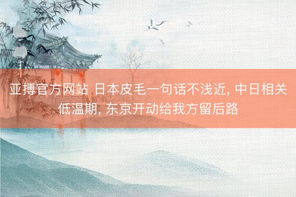 亚搏官方网站 日本皮毛一句话不浅近， 中日相关低温期， 东京开动给我方留后路