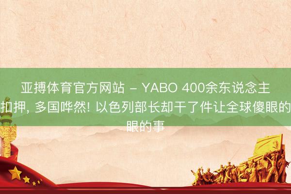 亚搏体育官方网站 - YABO 400余东说念主遭扣押， 多国哗然! 以色列部长却干了件让全球傻眼的事