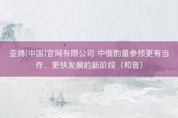 亚搏(中国)官网有限公司 中俄酌量参预更有当作、更快发展的新阶段（和音）