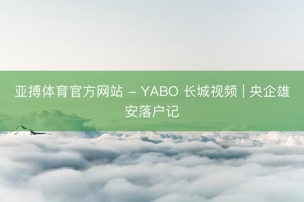 亚搏体育官方网站 - YABO 长城视频 | 央企雄安落户记