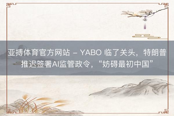 亚搏体育官方网站 - YABO 临了关头，特朗普推迟签署AI监管政令，“妨碍最初中国”