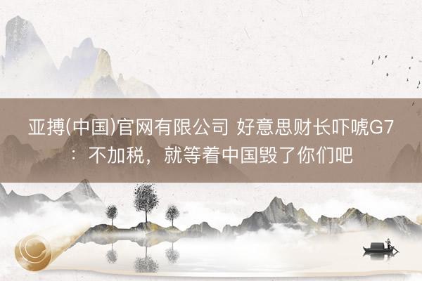 亚搏(中国)官网有限公司 好意思财长吓唬G7：不加税，就等着中国毁了你们吧