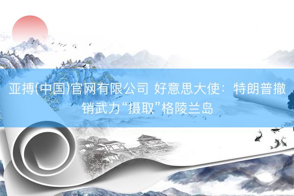 亚搏(中国)官网有限公司 好意思大使：特朗普撤销武力“摄取”格陵兰岛