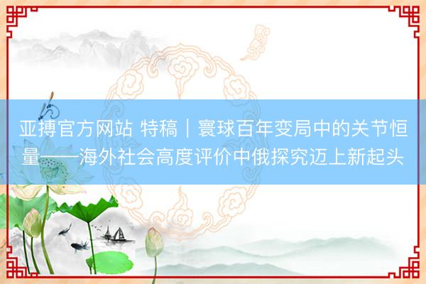亚搏官方网站 特稿｜寰球百年变局中的关节恒量——海外社会高度评价中俄探究迈上新起头