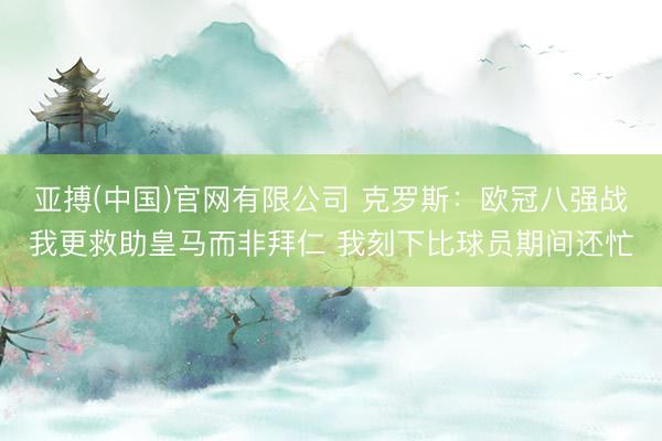 亚搏(中国)官网有限公司 克罗斯：欧冠八强战我更救助皇马而非拜仁 我刻下比球员期间还忙