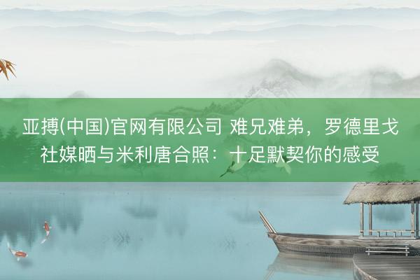 亚搏(中国)官网有限公司 难兄难弟，罗德里戈社媒晒与米利唐合照：十足默契你的感受