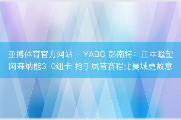 亚搏体育官方网站 - YABO 彭南特：正本瞻望阿森纳能3-0纽卡 枪手夙昔赛程比曼城更故意