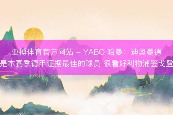亚搏体育官方网站 - YABO 哈曼：迪奥曼德是本赛季德甲证据最佳的球员 很看好利物浦签戈登