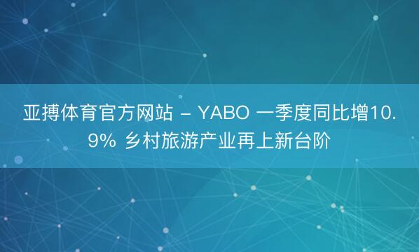 亚搏体育官方网站 - YABO 一季度同比增10.9% 乡村旅游产业再上新台阶