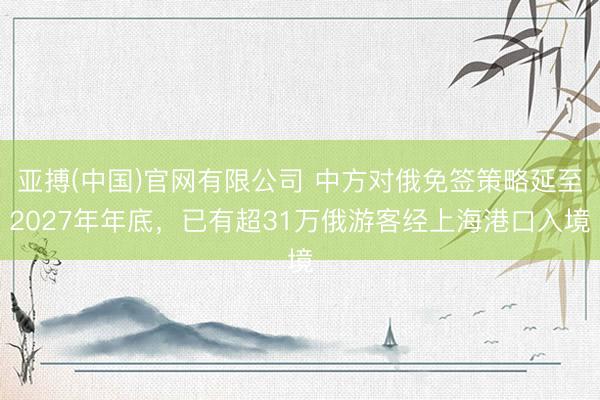 亚搏(中国)官网有限公司 中方对俄免签策略延至2027年年底，已有超31万俄游客经上海港口入境