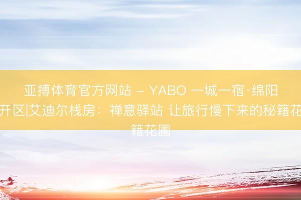 亚搏体育官方网站 - YABO 一城一宿·绵阳经开区|艾迪尔栈房：禅意驿站 让旅行慢下来的秘籍花圃