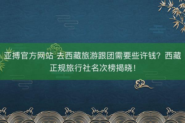 亚搏官方网站 去西藏旅游跟团需要些许钱?西藏正规旅行社名次榜揭晓!