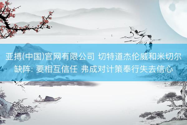 亚搏(中国)官网有限公司 切特道杰伦威和米切尔缺阵: 要相互信任 弗成对计策奉行失去信心