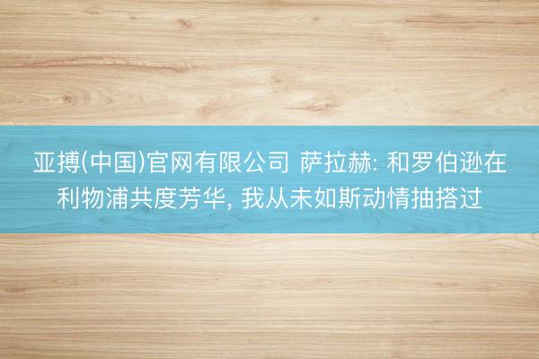 亚搏(中国)官网有限公司 萨拉赫: 和罗伯逊在利物浦共度芳华， 我从未如斯动情抽搭过