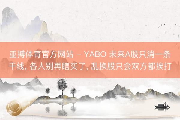 亚搏体育官方网站 - YABO 未来A股只消一条干线， 各人别再瞎买了， 乱换股只会双方都挨打