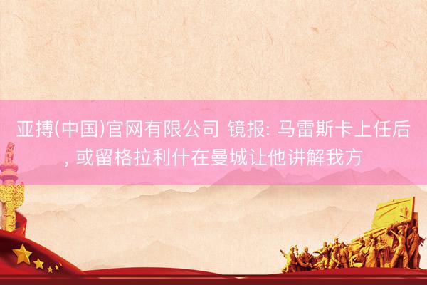 亚搏(中国)官网有限公司 镜报: 马雷斯卡上任后， 或留格拉利什在曼城让他讲解我方