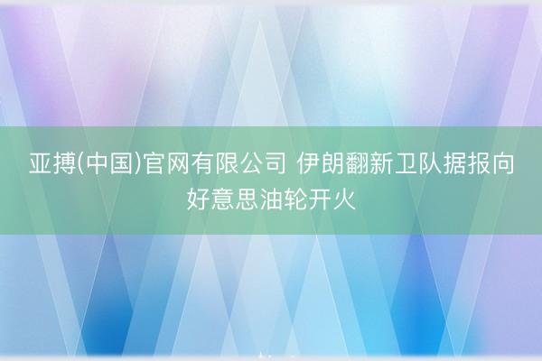 亚搏(中国)官网有限公司 伊朗翻新卫队据报向好意思油轮开火