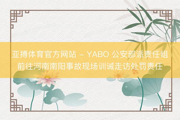 亚搏体育官方网站 - YABO 公安部派责任组前往河南南阳事故现场训诫走访处罚责任