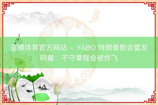 亚搏体育官方网站 - YABO 特朗普教会盟友阿曼:不守章程会被炸飞