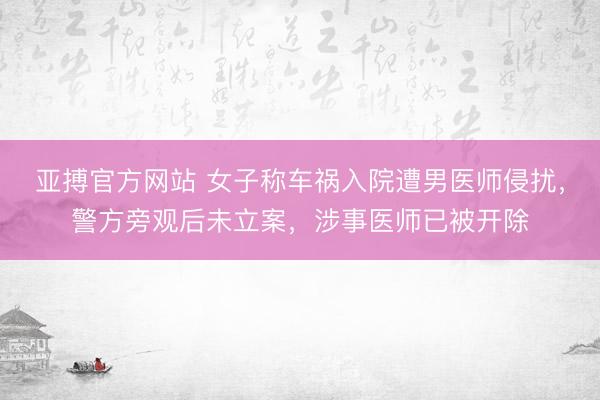 亚搏官方网站 女子称车祸入院遭男医师侵扰，警方旁观后未立案，涉事医师已被开除