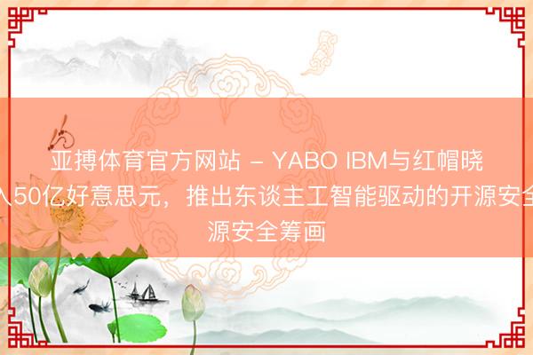 亚搏体育官方网站 - YABO IBM与红帽晓示进入50亿好意思元，推出东谈主工智能驱动的开源安全筹画