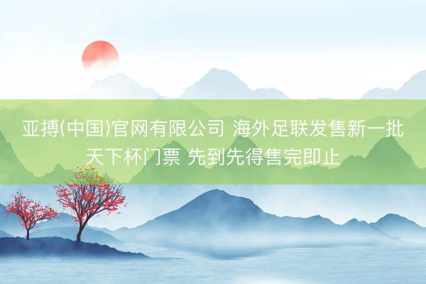亚搏(中国)官网有限公司 海外足联发售新一批天下杯门票 先到先得售完即止