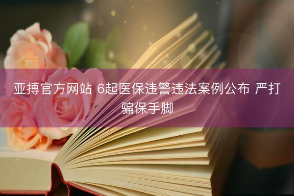 亚搏官方网站 6起医保违警违法案例公布 严打骗保手脚