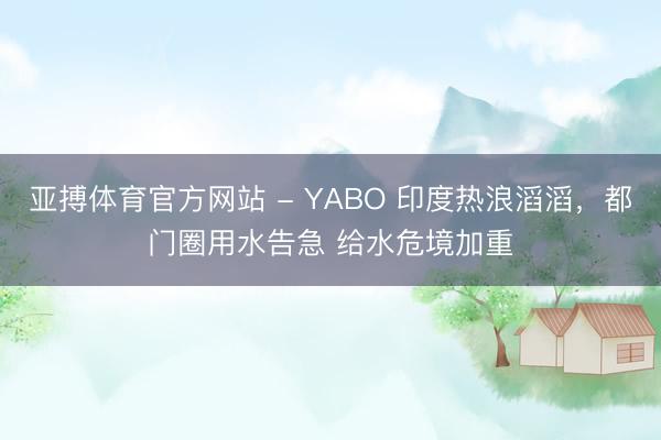 亚搏体育官方网站 - YABO 印度热浪滔滔，都门圈用水告急 给水危境加重