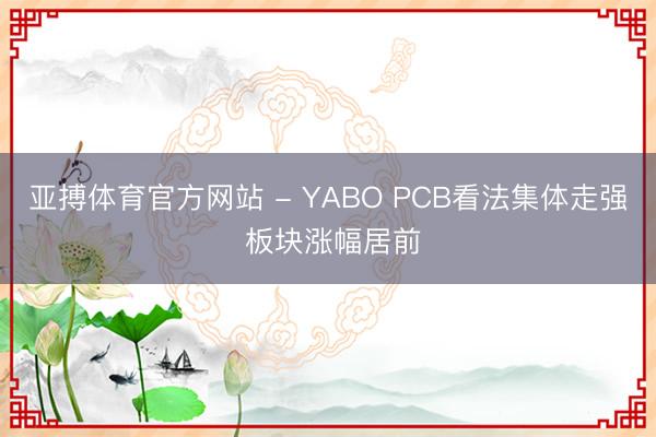 亚搏体育官方网站 - YABO PCB看法集体走强 板块涨幅居前