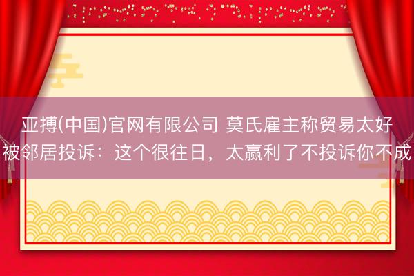 亚搏(中国)官网有限公司 莫氏雇主称贸易太好被邻居投诉:这个很往日,太赢利了不投诉你不成