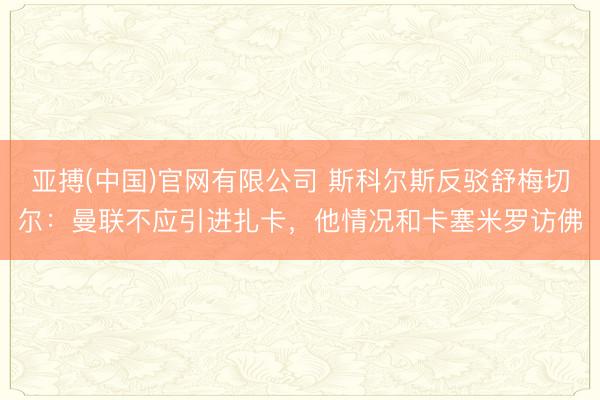亚搏(中国)官网有限公司 斯科尔斯反驳舒梅切尔：曼联不应引进扎卡，他情况和卡塞米罗访佛