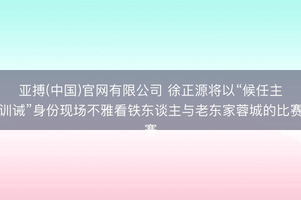 亚搏(中国)官网有限公司 徐正源将以“候任主训诫”身份现场不雅看铁东谈主与老东家蓉城的比赛