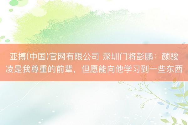 亚搏(中国)官网有限公司 深圳门将彭鹏：颜骏凌是我尊重的前辈，但愿能向他学习到一些东西