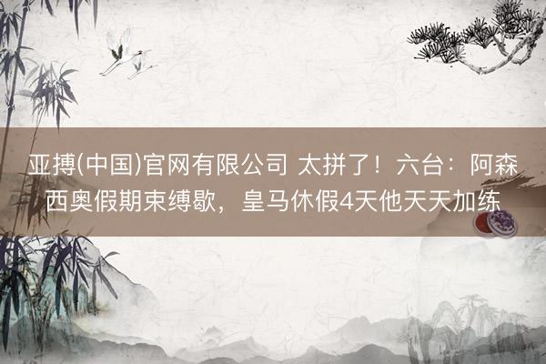亚搏(中国)官网有限公司 太拼了！六台：阿森西奥假期束缚歇，皇马休假4天他天天加练