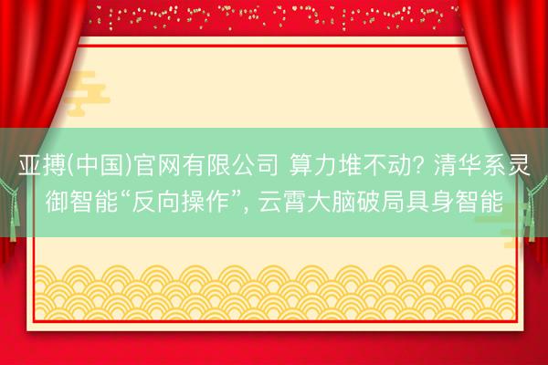 亚搏(中国)官网有限公司 算力堆不动? 清华系灵御智能“反向操作”， 云霄大脑破局具身智能