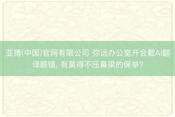 亚搏(中国)官网有限公司 弥远办公室开会戴AI翻译眼镜， 有莫得不压鼻梁的保举?