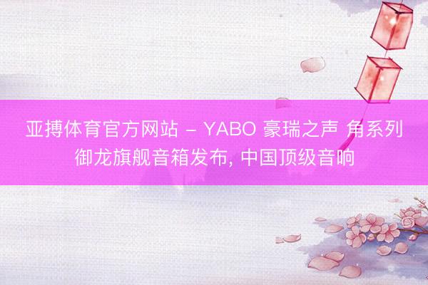 亚搏体育官方网站 - YABO 豪瑞之声 角系列御龙旗舰音箱发布， 中国顶级音响