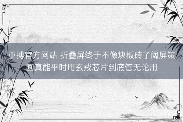 亚搏官方网站 折叠屏终于不像块板砖了阔屏策画真能平时用玄戒芯片到底管无论用