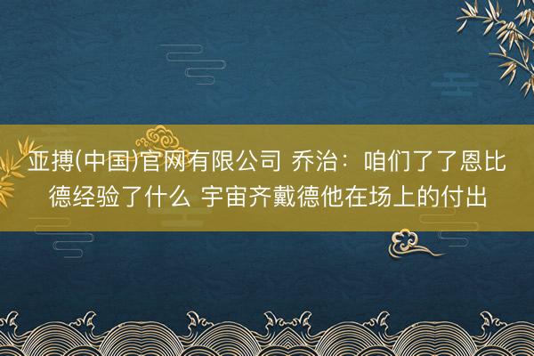 亚搏(中国)官网有限公司 乔治：咱们了了恩比德经验了什么 宇宙齐戴德他在场上的付出